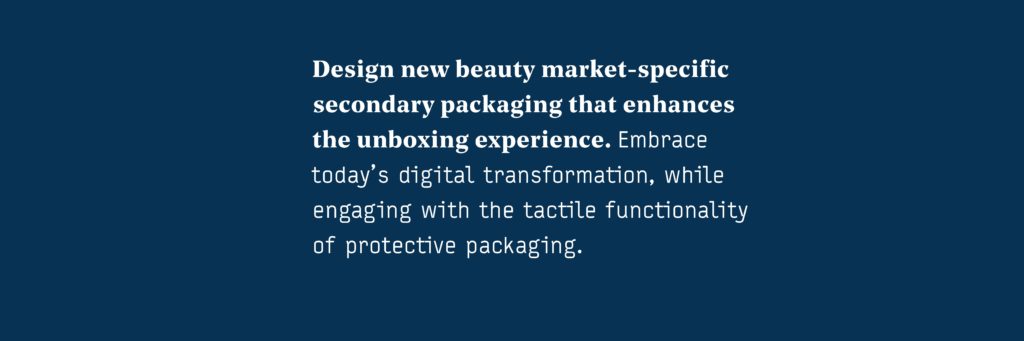 Design new beauty market-specific secondary packaging that enhances the unboxing experience. Embrace today’s digital transformation, while engaging with the tactile functionality of protective packaging.