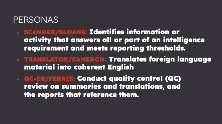 Personas: Scanner/Sloane: Identifies information or activity that answers all or part of an intelligence requirement and meets reporting thresholds. Translator/Cameron: Translates foreign language material into coherent English QCer/Ferris: conducts quality control review on summaries and translations, and the reports that reference them.