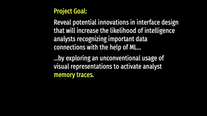Project Goal: Reveal potential innovations in interface design that will increase the likelihood of intelligence analysts recognizing important data connections with the help of ML...by exploring an unconventional usage of visual representations to activate analyst memory traces.