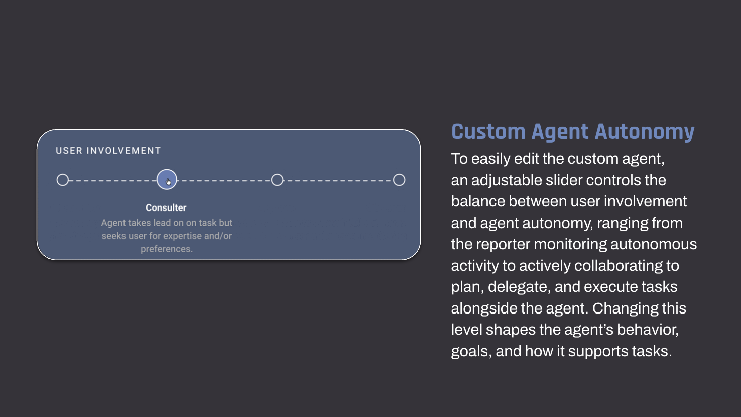 Custom Agent Autonomy To easily edit the custom agent, an adjustable slider controls the balance between user involvement and agent autonomy, ranging from the reporter monitoring autonomous activity to actively collaborating to plan, delegate, and execute tasks alongside the agent. Changing this level shapes the agent’s behavior, goals, and how it supports tasks.